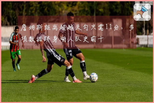 詹姆斯距离超越天勾只需11分，多项数据跻身湖人队史前十