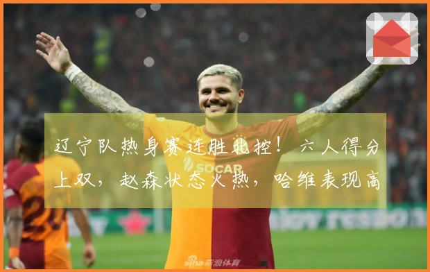 辽宁队热身赛连胜北控！六人得分上双，赵森状态火热，哈维表现高效，布罗金顿缺席。