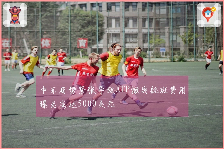 中东局势紧张导致ATP撤离航班费用曝光高达5000美元