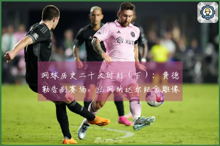 网球历史二十大时刻（下）：费德勒告别赛场，法网纳达尔纪念雕像！