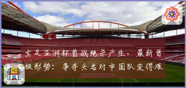 女足亚洲杯首战绝杀产生，最新晋级形势：争夺头名对中国队变得艰难
