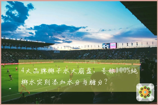 4大品牌椰子水大崩盘，号称100%纯椰水实则添加水分与糖分？