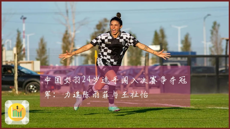 中国女羽24岁选手闯入决赛争夺冠军：力追陈雨菲与王祉怡