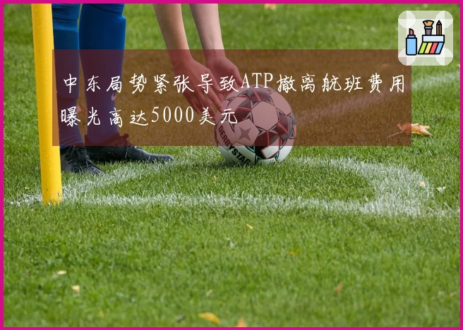 中东局势紧张导致ATP撤离航班费用曝光高达5000美元