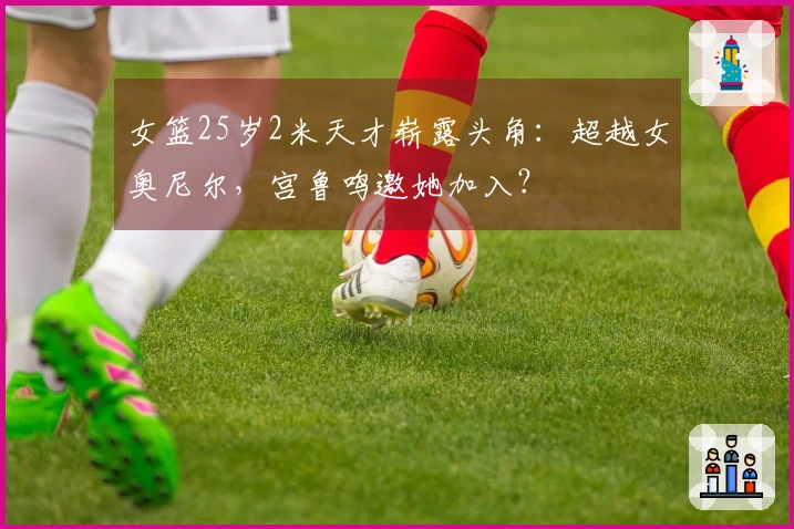 女篮25岁2米天才崭露头角:超越女奥尼尔,宫鲁鸣邀她加入?