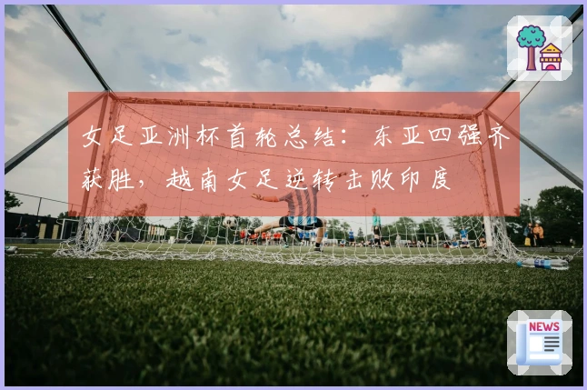 女足亚洲杯首轮总结：东亚四强齐获胜，越南女足逆转击败印度