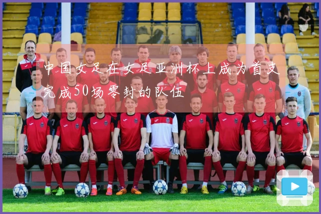 中国女足在女足亚洲杯上成为首支完成50场零封的队伍