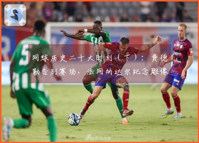 网球历史二十大时刻（下）：费德勒告别赛场，法网纳达尔纪念雕像！