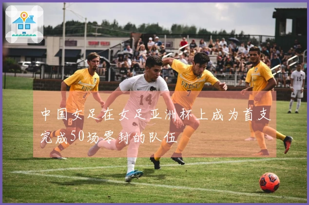 中国女足在女足亚洲杯上成为首支完成50场零封的队伍